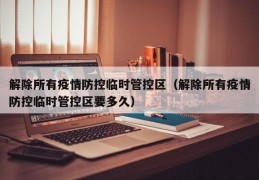 解除所有疫情防控临时管控区（解除所有疫情防控临时管控区要多久）