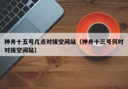 神舟十五号几点对接空间站（神舟十三号何时对接空间站）