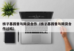 核子基因曾与网贷合作（核子基因曾与网贷合作过吗）