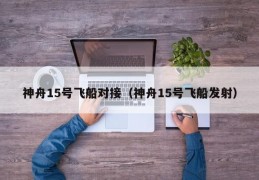 神舟15号飞船对接（神舟15号飞船发射）