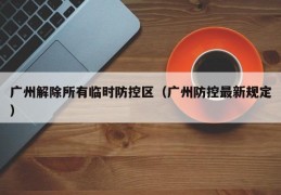 广州解除所有临时防控区（广州防控最新规定）