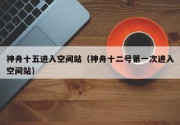 神舟十五进入空间站（神舟十二号第一次进入空间站）