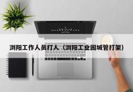 浏阳工作人员打人（浏阳工业园城管打架）
