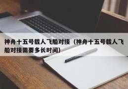 神舟十五号载人飞船对接（神舟十五号载人飞船对接需要多长时间）