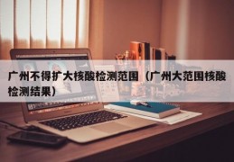 广州不得扩大核酸检测范围（广州大范围核酸检测结果）