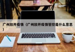 广州放开疫情（广州放开疫情管控是什么意思）