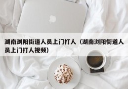 湖南浏阳街道人员上门打人（湖南浏阳街道人员上门打人视频）