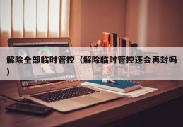 解除全部临时管控（解除临时管控还会再封吗）
