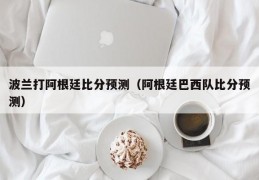 波兰打阿根廷比分预测（阿根廷巴西队比分预测）