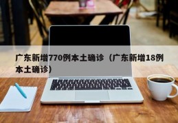 广东新增770例本土确诊（广东新增18例本土确诊）