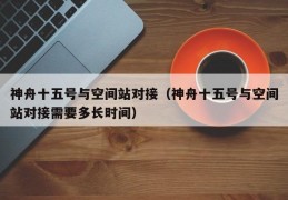 神舟十五号与空间站对接（神舟十五号与空间站对接需要多长时间）