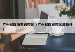广州解除所有管控区（广州解除管控区域条件）