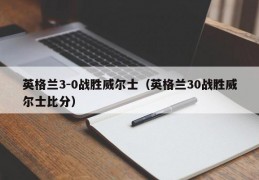 英格兰3-0战胜威尔士（英格兰30战胜威尔士比分）