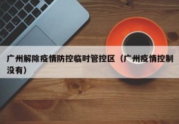 广州解除疫情防控临时管控区（广州疫情控制没有）