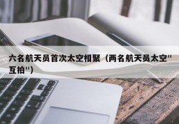 六名航天员首次太空相聚（两名航天员太空"互拍"）