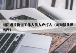 浏阳通报街道工作人员入户打人（浏阳镇头派出所）