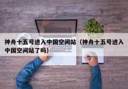 神舟十五号进入中国空间站（神舟十五号进入中国空间站了吗）