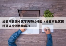 成都市民回小区不再查验核酸（成都市社区医院可以检测核酸吗?）