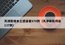 天津新增本土感染者870例（天津最新传染137例）