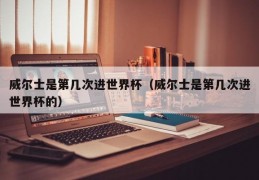威尔士是第几次进世界杯（威尔士是第几次进世界杯的）