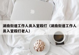 湖南街道工作人员入室殴打（湖南街道工作人员入室殴打老人）