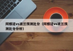 阿根廷vs波兰预测比分（阿根廷vs波兰预测比分分析）
